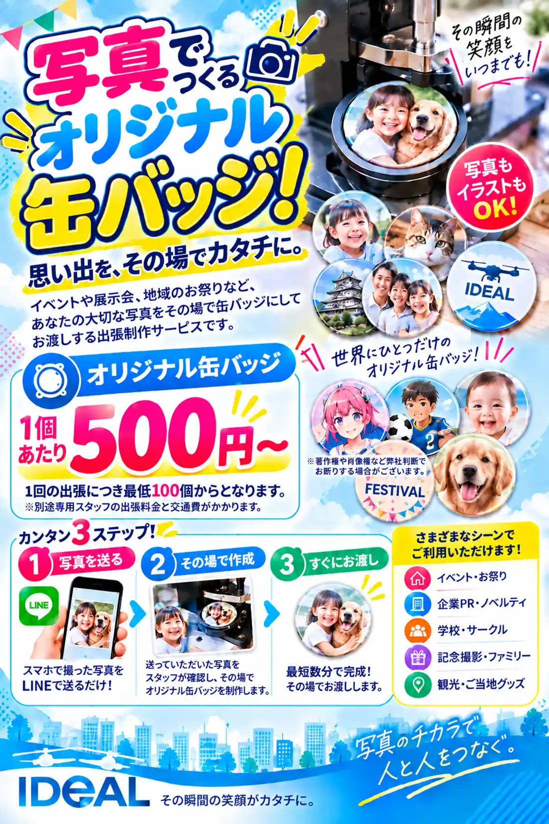 写真でつくる
オリジナル缶バッジ!
思い出を、その場でカタチに。
イベントや展示会、地域のお祭りなど、
あなたの大切な写真をその場で缶バッジにして
お渡しする出張制作サービスです。
写真もイラストもOK!
その瞬間の笑顔を
いつまでも!
料金
オリジナル缶バッジ
1個あたり 500円〜
1回の出張につき最低100個からとなります。
※別途専用スタッフの出張料金と交通費がかかります。
注意事項
※著作権や肖像権など弊社判断で
お断りする場合がございます。
カンタン3ステップ!
1 写真を送る
スマホで撮った写真を
LINEで送るだけ!
2 その場で作成
送っていただいた写真を
スタッフが確認し、その場で
オリジナル缶バッジを制作します。
3 すぐにお渡し
最短数分で完成!
その場でお渡しします。
さまざまなシーンでご利用いただけます!
イベント・お祭り
企業PR・ノベルティ
学校・サークル
記念撮影・ファミリー
観光・ご当地グッズ
世界にひとつだけの
オリジナル缶バッジ!