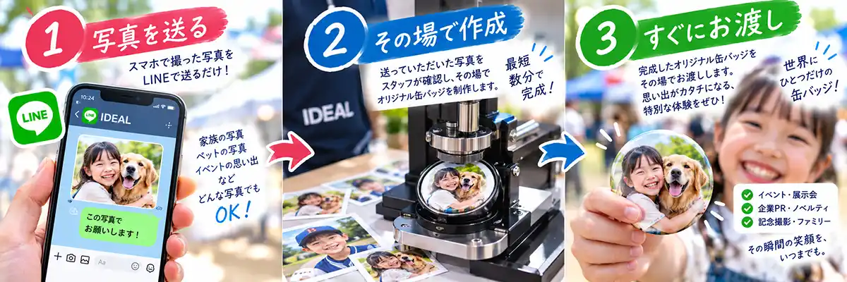 1 写真を送る
スマホで撮った写真を
LINEで送るだけ!
家族の写真
ペットの写真
イベントの思い出など
どんな写真でもOK!
LINE送信メッセージ例
「この写真でお願いします!」
2 その場で作成
送っていただいた写真を
スタッフが確認し、その場で
オリジナル缶バッジを制作します。
最短 数分で完成!
3 すぐにお渡し
完成したオリジナル缶バッジを
その場でお渡しします。
思い出がカタチになる、
特別な体験をぜひ!
世界にひとつだけの缶バッジ!
・イベント・展示会
・企業PR・ノベルティ
・記念撮影・ファミリー
その瞬間の笑顔を、いつまでも。