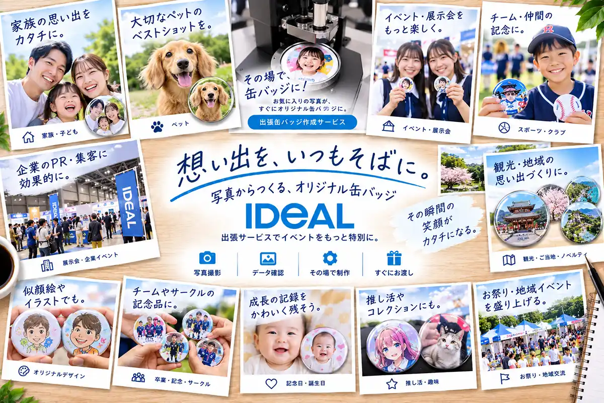 想い出を、いつもそばに。
出張缶バッジ作成サービス
写真からつくる、オリジナル缶バッジ
その場で、缶バッジに!
お気に入りの写真が、すぐにオリジナル缶バッジに。
出張サービスでイベントをもっと特別に。
その瞬間の
笑顔が
カタチになる。
写真撮影|データ確認|その場で制作|すぐにお渡し
家族や子どもの思い出をバッジに。
大切なペットのベストショットをバッジに。
イベントや展示会でもっと集客して楽しく。
スポーツ・クラブチーム、仲間との記念にバッジを。
展示会・企業イベントでPR・集客を効果的に。
観光・ご当地・ノベルティ・地域の思い出づくりに。
似顔絵やイラストをバッジに。
チームやサークルの記念品に。
記念日・誕生日など成長の記録をかわいく残そう。
推し活や趣味コレクションにも。
お祭り・地域イベントを盛り上げる。