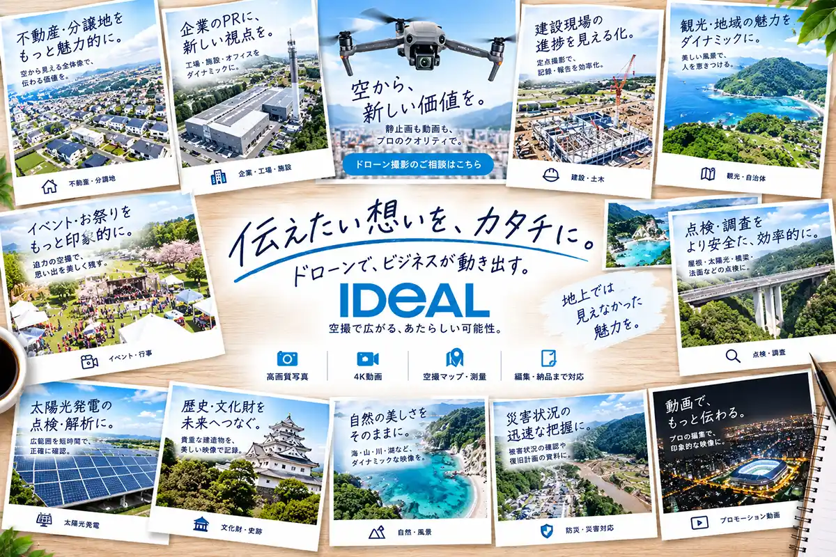 伝えたい想いを、カタチに。
ドローンで、ビジネスが動き出す。

IDEAL
空撮で広がる、あたらしい可能性。

地上では
見えなかった
魅力を。

高画質写真｜4K動画｜空撮マップ・測量｜編集・納品まで対応
不動産・分譲地

不動産・分譲地を
もっと魅力的に。

空から見る全体像で、
伝わる価値を。

不動産・分譲地
企業・工場・施設

企業のPRに、
新しい視点を。

工場・施設・オフィスを
ダイナミックに。

企業・工場・施設
メイン空撮

空から、
新しい価値を。

静止画も動画も、
プロのクオリティで。

ドローン撮影のご相談はこちら
建設・土木

建設現場の
進捗を見える化。

定点撮影で、
記録・報告を効率化。

建設・土木
観光・自治体

観光・地域の魅力を
ダイナミックに。

美しい風景で、
人を惹きつける。

観光・自治体
イベント・行事

イベント・お祭りを
もっと印象的に。

迫力の空撮で、
思い出を美しく残す。

イベント・行事
点検・調査

点検・調査を
より安全に、効率的に。

屋根・太陽光・橋梁・
法面などの点検に。

点検・調査
太陽光発電

太陽光発電の
点検・解析に。

広範囲を短時間で、
正確に確認。

太陽光発電
文化財・史跡

歴史・文化財を
未来へつなぐ。

貴重な建造物を、
美しい映像で記録。

文化財・史跡
自然・風景

自然の美しさを
そのままに。

海・山・川・湖など、
ダイナミックな映像を。

自然・風景
防災・災害対応

災害状況の
迅速な把握に。

被害状況の確認や
復旧計画の資料に。

防災・災害対応
プロモーション動画

動画で、
もっと伝わる。

プロの編集で、
印象的な映像に。

プロモーション動画
