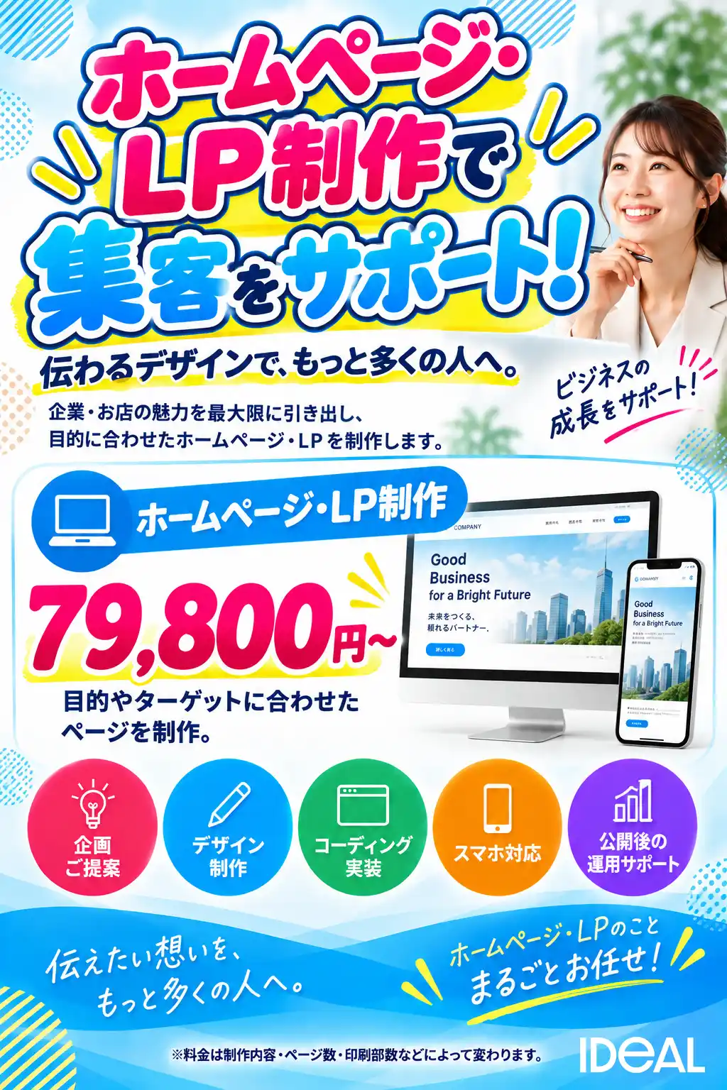 ホームページ・LP制作で集客をサポート！ 伝わるデザインで、もっと多くの人へ。 企業・お店の魅力を最大限に引き出し、目的に合わせたホームページ・LPを制作します。 ビジネスの成長をサポート！ ホームページ・LP制作が79,800円〜 目的やターゲットに合わせたページを制作します。 サービス内容 企画・ご提案、デザイン制作、コーディング・実装、スマホ対応、公開後の運用サポート 伝えたい想いを、もっと多くの人へ。 ホームページ・LPのことまるごとお任せ！ ※料金は制作内容・ページ数・印刷部数などによって変わります。