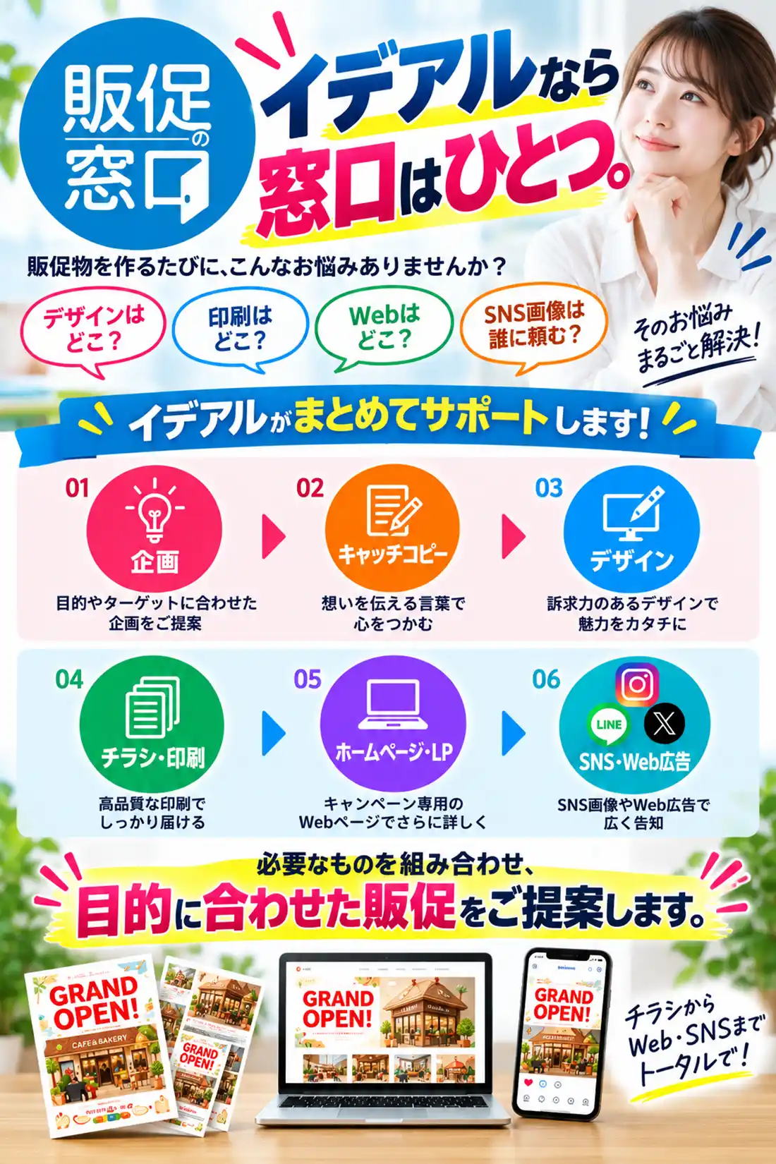 イデアルなら、窓口はひとつ。
販促物を作るたびに、
「デザインはどこ?」
「印刷はどこ?」
「Webはどこ?」
「SNS画像は誰に頼む?」
と、それぞれの業者を探す必要はありません。
イデアルがまとめてサポートします。
企画
↓
キャッチコピー
↓
デザイン
↓
チラシ・印刷
↓
ホームページ・LP
↓
SNS・Web広告
必要なものを組み合わせ、
目的に合わせた販促をご提案します。