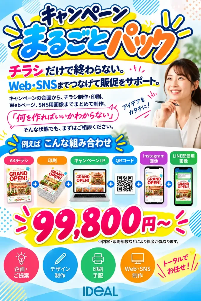 キャンペーンまるごとパック
チラシだけで終わらない。
Web・SNSまでつなげて販促をサポート。
キャンペーンの企画から、チラシ制作・印刷、Webページ、SNS用画像までまとめて制作。
「何を作ればいいかわからない」
そんな状態でも、まずはご相談ください。
例えばこんな組み合わせ
A4チラシ
+
印刷
+
キャンペーンLP
+
QRコード
+
Instagram画像
+
LINE配信用画像
99,800円〜
※内容・印刷部数などにより料金が異なります。