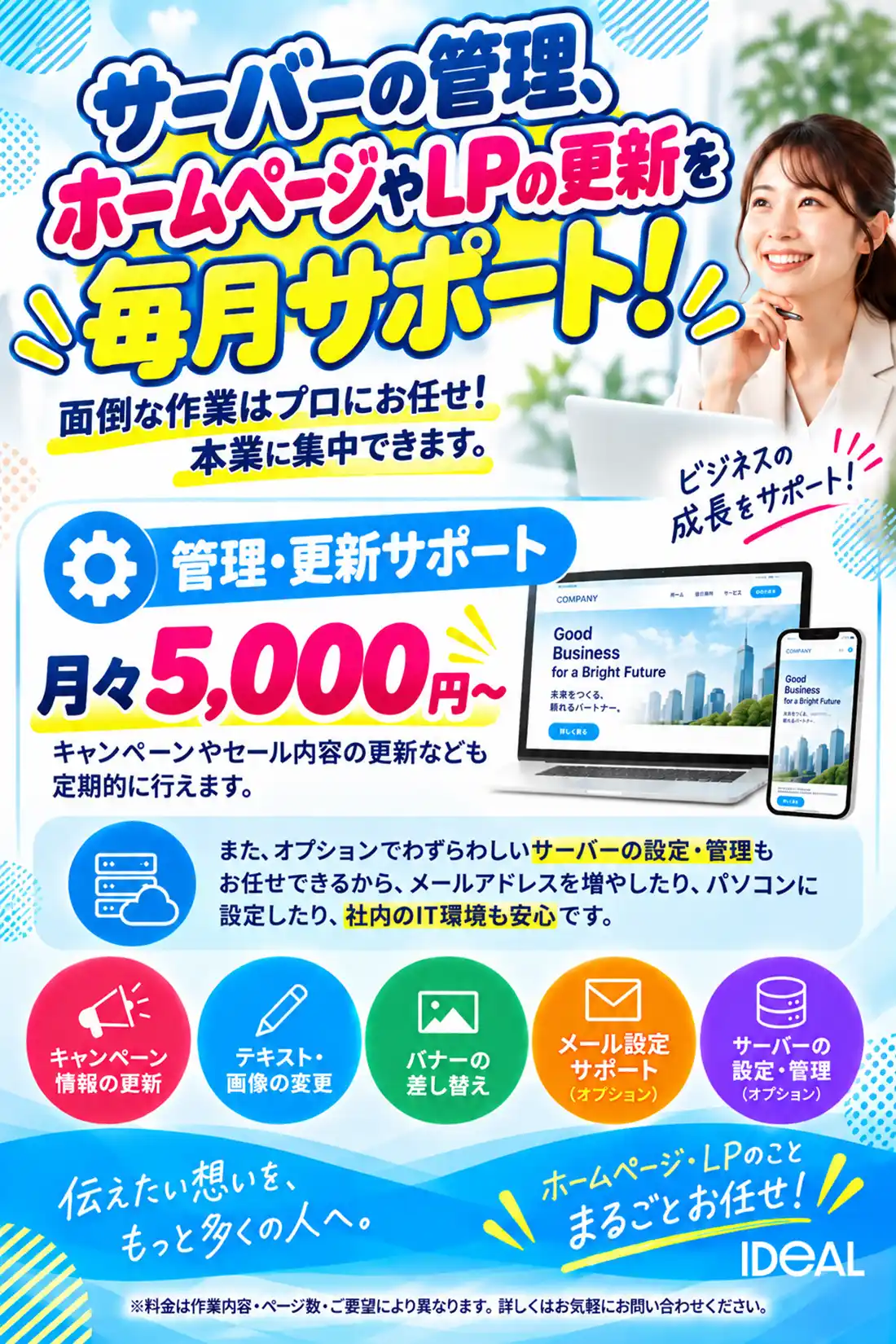 サーバーの管理、ホームページやLPの 更新を毎月サポート! 面倒な作業はプロにお任せ!本業に集中できます。 管理・更新サポート 月々5,000円から キャンペーンやセール内容の更新なども定期的に行えます。 また、オプションでわずらわしいサーバーの設定・管理もお任せできるから、メールアドレスを増やしたり、パソコンに設定したり、社内のIT環境も安心です。 キャンペーン情報の更新 テキスト・画像の変更 バナーの差し替え メール設定サポート サーバーの設定・管理 ホームページ・LPのこと、まるごとお任せ!