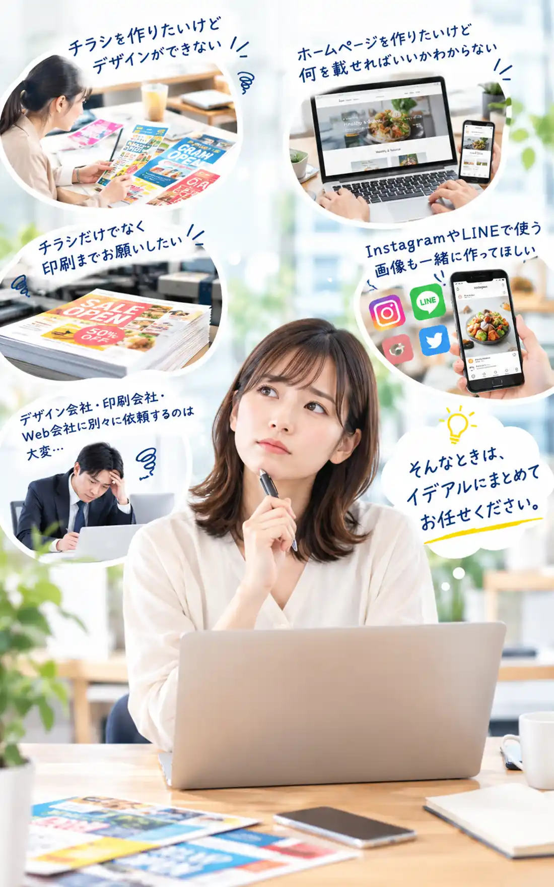 チラシを作りたいけどデザインができない。
ホームページを作りたいけど何を載せればいいかわからない。
チラシのデザインだけでなく印刷までお願いしたい。
InstagramやLINEなどSNSで使う画像も一緒に作って欲しい。
デザイン会社・印刷会社・Web会社に別々に依頼するのは大変。
そんなときは、イデアルにお任せください。