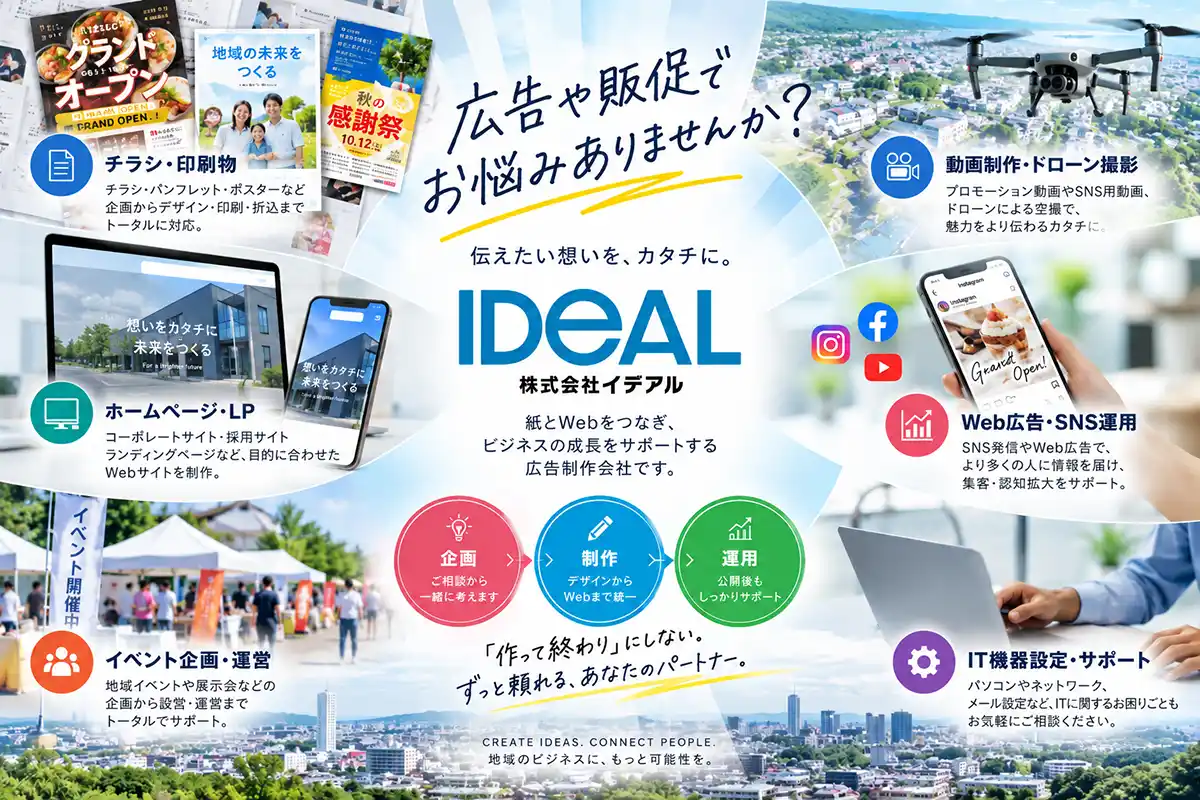 広告や販促で
お悩みありませんか?
伝えたい想いを、カタチに。
IDEAL
株式会社イデアル
紙とWebをつなぎ、
ビジネスの成長をサポートする
広告制作会社です。
チラシ・印刷物
チラシ・パンフレット・ポスターなど
企画からデザイン・印刷・折込まで
トータルに対応。
ホームページ・LP
コーポレートサイト・採用サイト
ランディングページなど、目的に合わせた
Webサイトを制作。
動画制作・ドローン撮影
プロモーション動画やSNS用動画、
ドローンによる空撮で、
魅力をより伝わるカタチに。
Web広告・SNS運用
SNS発信やWeb広告で、
より多くの人に情報を届け、
集客・認知拡大をサポート。
イベント企画・運営
地域イベントや展示会などの
企画から設営・運営まで
トータルでサポート。
IT機器設定・サポート
パソコンやネットワーク、
メール設定など、ITに関するお困りごとも
お気軽にご相談ください。
企画 → 制作 → 運用
企画
ご相談から一緒に考えます
制作
デザインからWebまで統一
運用
公開後もしっかりサポート
「作って終わり」にしない。
ずっと頼れる、あなたのパートナー。
CREATE IDEAS. CONNECT PEOPLE.
地域のビジネスに、もっと可能性を。